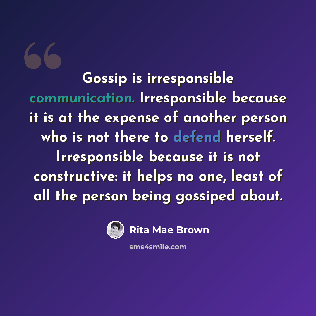 “Gossip is irresponsible communication. Irresponsible because it is at the expense of another person who is not there to defend herself. Irresponsible because it is not constructive: it helps no one, least of all the person being gossiped about.” quote by Rita Mae Brown