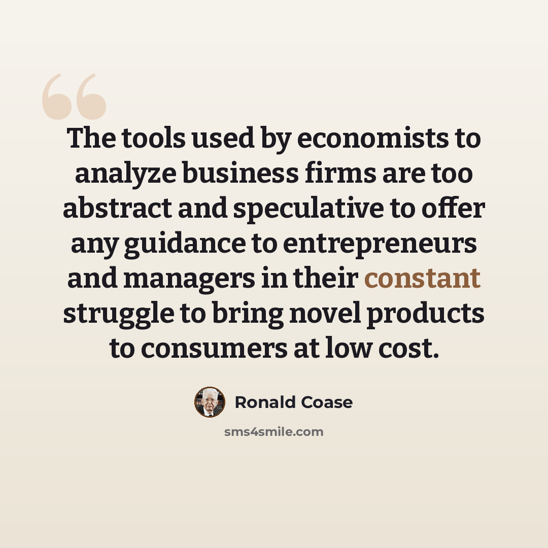 “The tools used by economists to analyze business firms are too abstract and speculative to offer any guidance to entrepreneurs and managers in their constant struggle to bring novel products to consumers at low cost.” quote by Ronald Coase