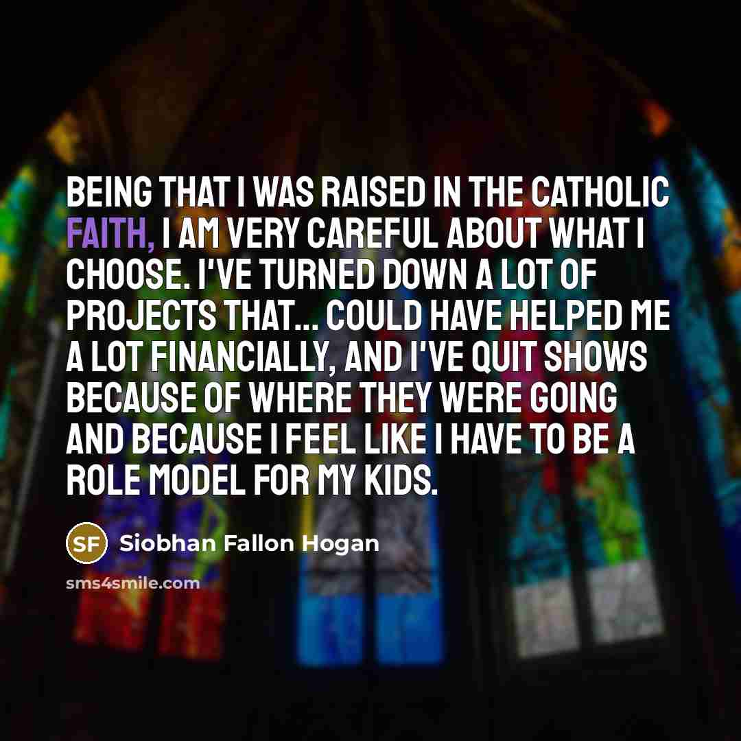 “Being that I was raised in the Catholic faith, I am very careful about what I choose. I've turned down a lot of projects that... could have helped me a lot financially, and I've quit shows because of where they were going and because I feel like I have to be a role model for my kids.” quote by Siobhan Fallon Hogan