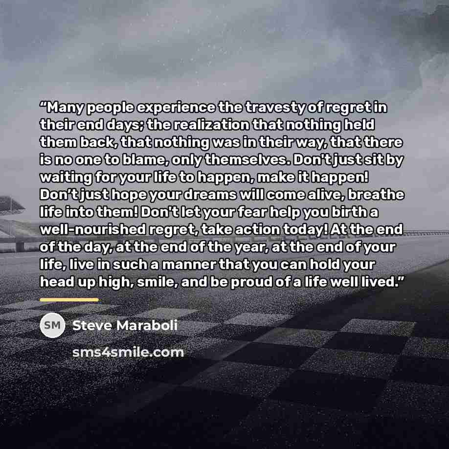 “Many people experience the travesty of regret in their end days; the realization that nothing held them back, that nothing was in their way, that there is no one to blame, only themselves. Don't just sit by waiting for your life to happen, make it happen! Don’t just hope your dreams will come…” quote by Steve Maraboli