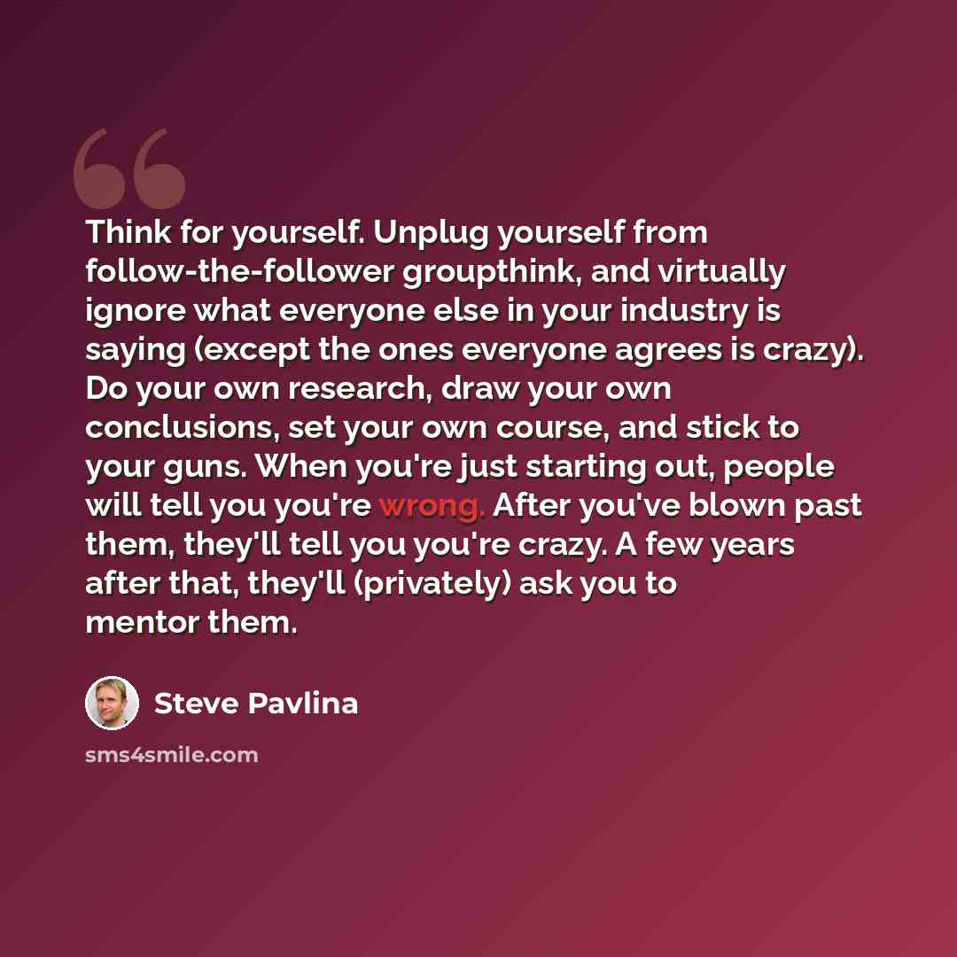 “Think for yourself. Unplug yourself from follow-the-follower groupthink, and virtually ignore what everyone else in your industry is saying (except the ones everyone agrees is crazy). Do your own research, draw your own conclusions, set your own course, and stick to your guns. When you're just…” quote by Steve Pavlina