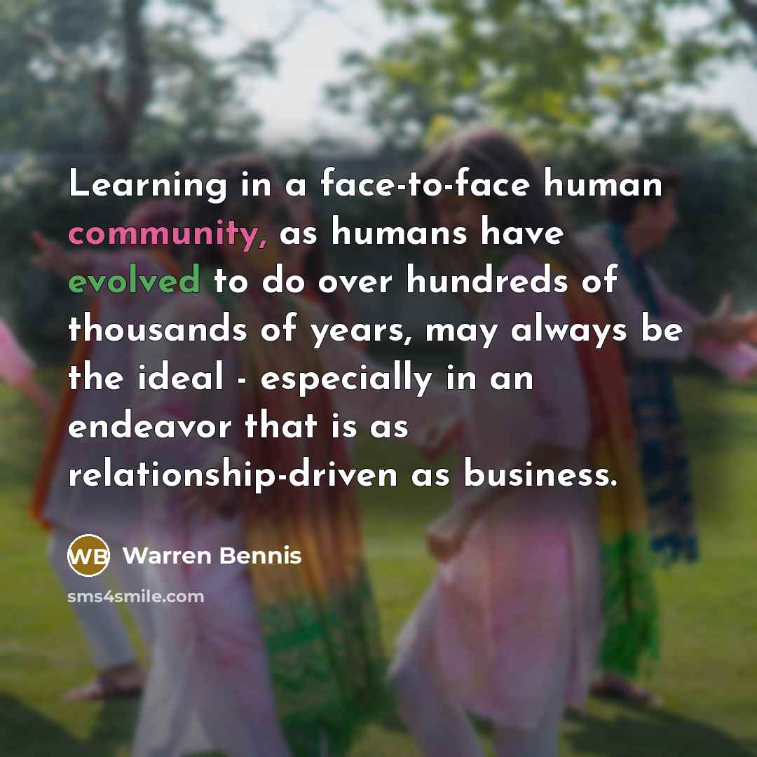 “Learning in a face-to-face human community, as humans have evolved to do over hundreds of thousands of years, may always be the ideal - especially in an endeavor that is as relationship-driven as business.” quote by Warren Bennis