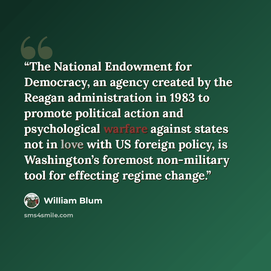 “The National Endowment for Democracy, an agency created by the Reagan administration in 1983 to promote political action and psychological warfare against states not in love with US foreign policy, is Washington’s foremost non-military tool for effecting regime change.” quote by William Blum