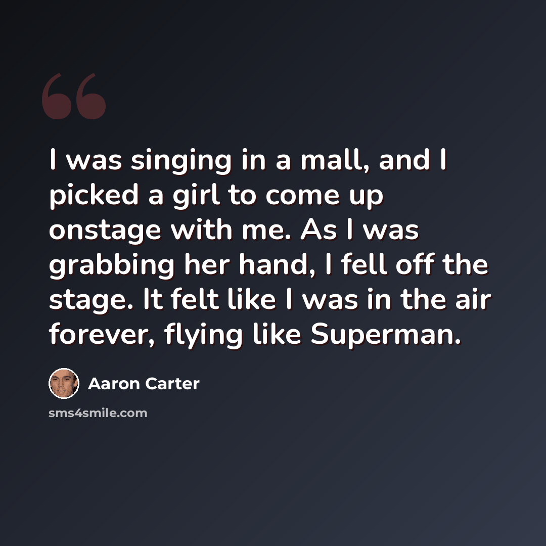 “I was singing in a mall, and I picked a girl to come up onstage with me. As I was grabbing her hand, I fell off the stage. It felt like I was in the air forever, flying like Superman.” quote by Aaron Carter