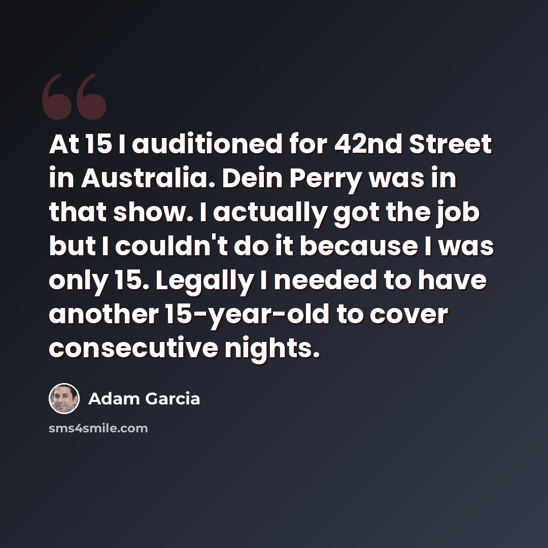 “At 15 I auditioned for 42nd Street in Australia. Dein Perry was in that show. I actually got the job but I couldn't do it because I was only 15. Legally I needed to have another 15-year-old to cover consecutive nights.” quote by Adam Garcia