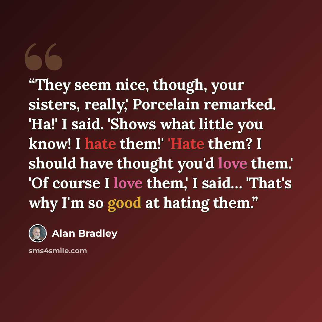 “They seem nice, though, your sisters, really,' Porcelain remarked. 'Ha!' I said. 'Shows what little you know! I hate them!' 'Hate them? I should have thought you'd love them.' 'Of course I love them,' I said… 'That's why I'm so good at hating them.” quote by Alan Bradley