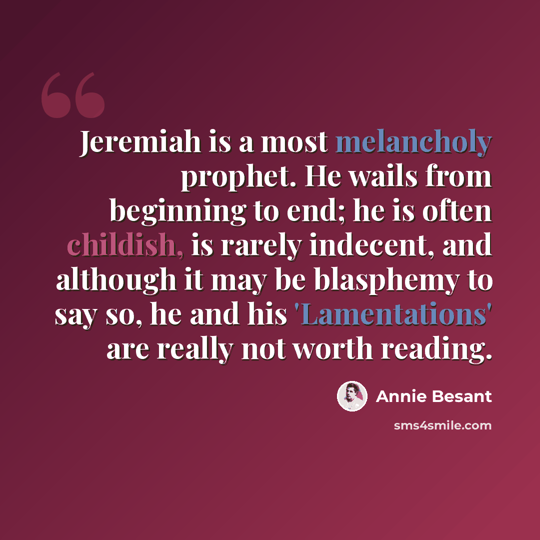 “Jeremiah is a most melancholy prophet. He wails from beginning to end; he is often childish, is rarely indecent, and although it may be blasphemy to say so, he and his 'Lamentations' are really not worth reading.” quote by Annie Besant