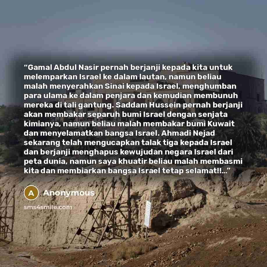 “Gamal Abdul Nasir pernah berjanji kepada kita untuk melemparkan Israel ke dalam lautan, namun beliau malah menyerahkan Sinai kepada Israel, menghumban para ulama ke dalam penjara dan kemudian membunuh mereka di tali gantung. Saddam Hussein pernah berjanji akan membakar separuh bumi Israel dengan…” quote by Anonymous