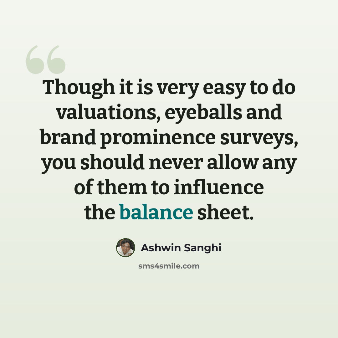 “Though it is very easy to do valuations, eyeballs and brand prominence surveys, you should never allow any of them to influence the balance sheet.” quote by Ashwin Sanghi