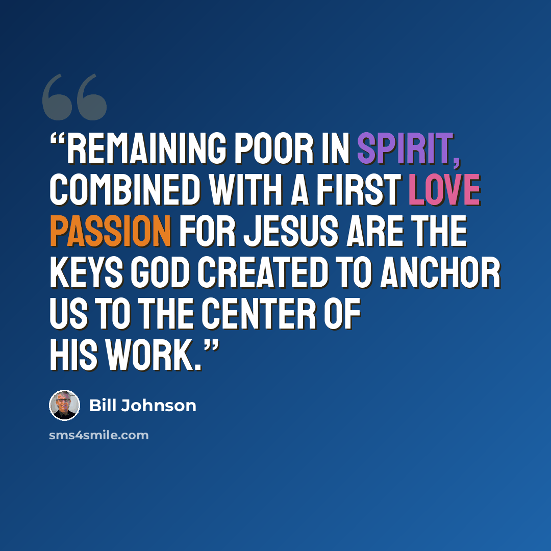 “Remaining poor in spirit, combined with a first love passion for Jesus are the keys God created to anchor us to the center of His work.” quote by Bill Johnson