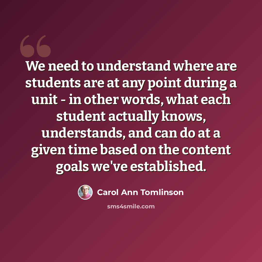 “We need to understand where are students are at any point during a unit - in other words, what each student actually knows, understands, and can do at a given time based on the content goals we've established.” quote by Carol Ann Tomlinson