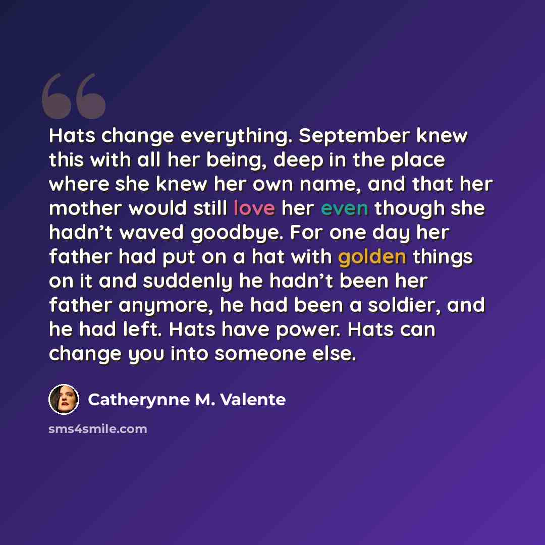 “Hats change everything. September knew this with all her being, deep in the place where she knew her own name, and that her mother would still love her even though she hadn’t waved goodbye. For one day her father had put on a hat with golden things on it and suddenly he hadn’t been her father…” quote by Catherynne M. Valente