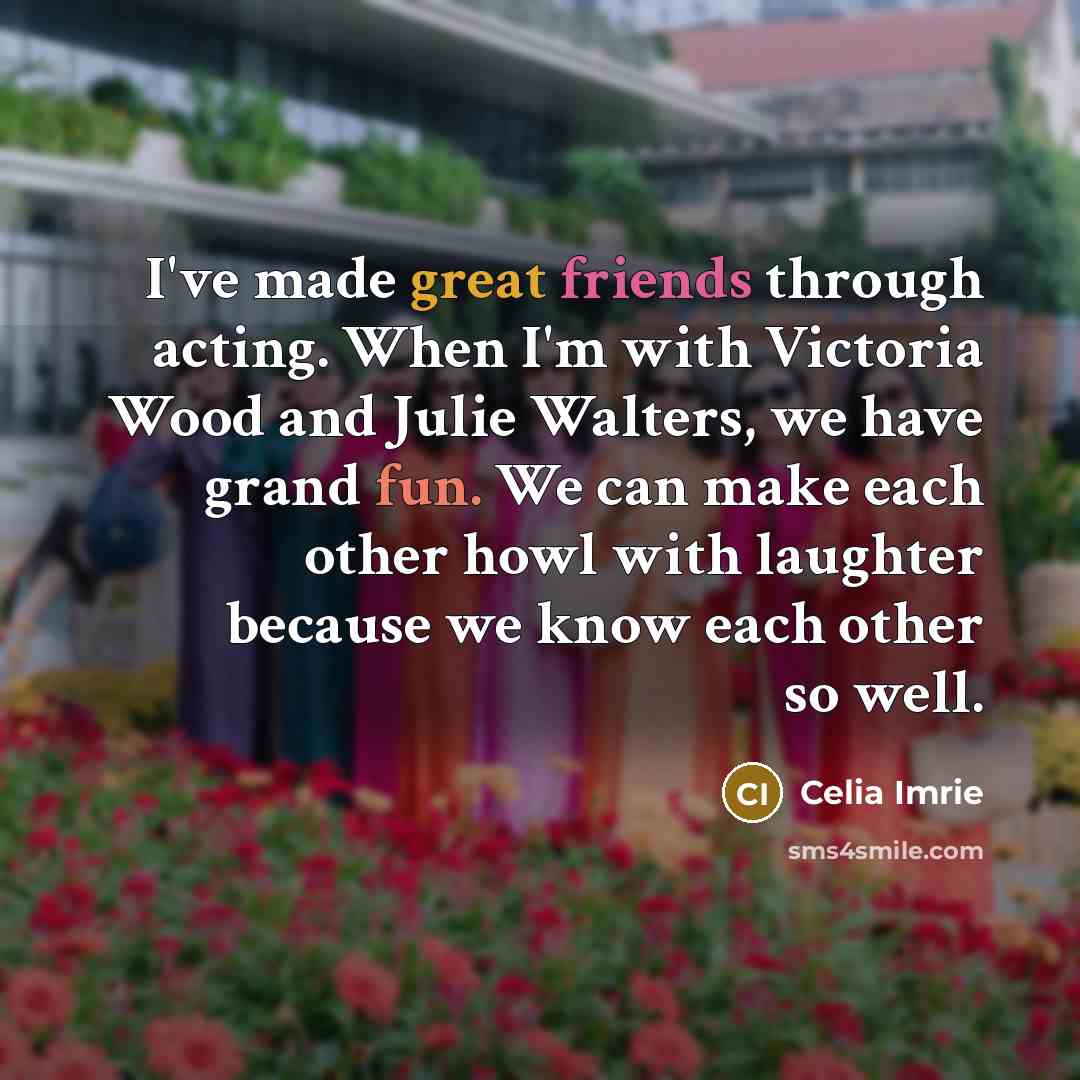 “I've made great friends through acting. When I'm with Victoria Wood and Julie Walters, we have grand fun. We can make each other howl with laughter because we know each other so well.” quote by Celia Imrie
