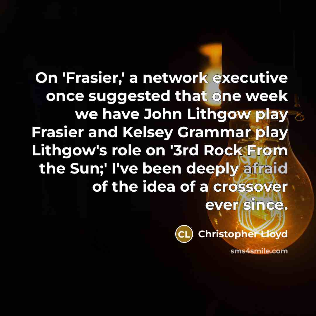 “On 'Frasier,' a network executive once suggested that one week we have John Lithgow play Frasier and Kelsey Grammar play Lithgow's role on '3rd Rock From the Sun;' I've been deeply afraid of the idea of a crossover ever since.” quote by Christopher Lloyd