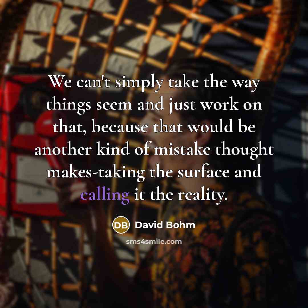 “We can't simply take the way things seem and just work on that, because that would be another kind of mistake thought makes-taking the surface and calling it the reality.” quote by David Bohm