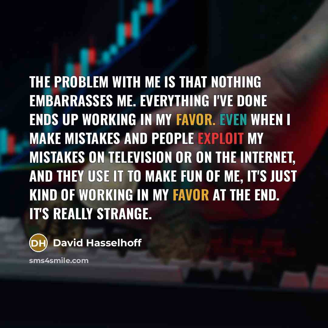 “The problem with me is that nothing embarrasses me. Everything I've done ends up working in my favor. Even when I make mistakes and people exploit my mistakes on television or on the Internet, and they use it to make fun of me, it's just kind of working in my favor at the end. It's really strange.” quote by David Hasselhoff