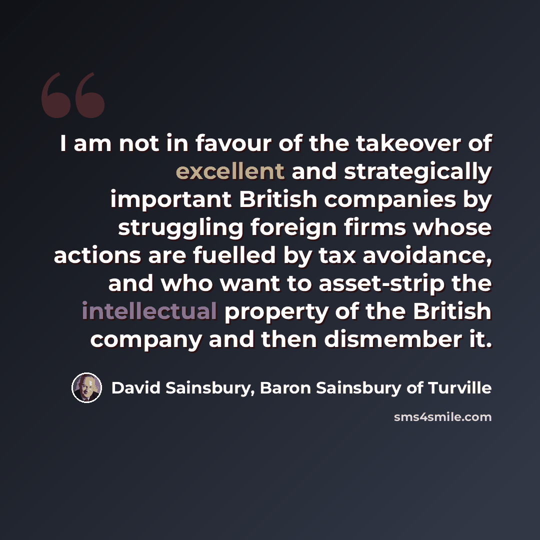 “I am not in favour of the takeover of excellent and strategically important British companies by struggling foreign firms whose actions are fuelled by tax avoidance, and who want to asset-strip the intellectual property of the British company and then dismember it.” quote by David Sainsbury, Baron Sainsbury of Turville