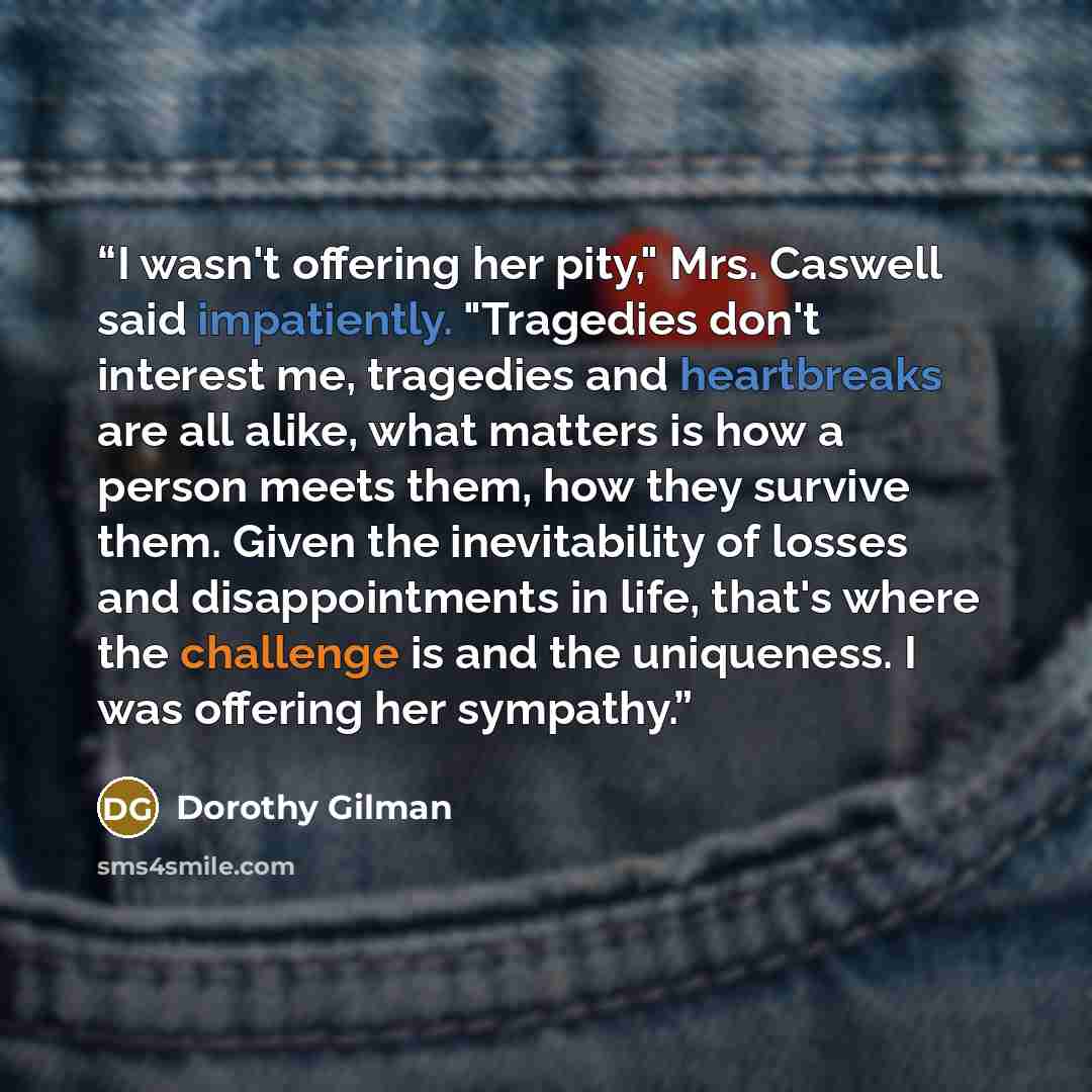 “I wasn't offering her pity," Mrs. Caswell said impatiently. "Tragedies don't interest me, tragedies and heartbreaks are all alike, what matters is how a person meets them, how they survive them. Given the inevitability of losses and disappointments in life, that's where the challenge is and the…” quote by Dorothy Gilman