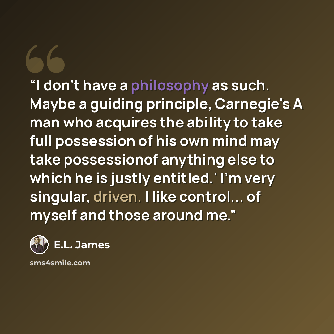 “I don't have a philosophy as such. Maybe a guiding principle, Carnegie's A man who acquires the ability to take full possession of his own mind may take possessionof anything else to which he is justly entitled.' I'm very singular, driven. I like control... of myself and those around me.” quote by E.L. James