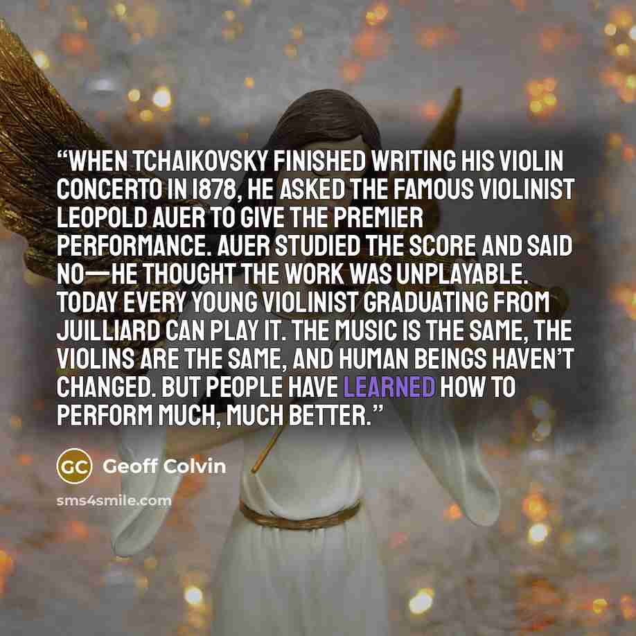 “When Tchaikovsky finished writing his Violin Concerto in 1878, he asked the famous violinist Leopold Auer to give the premier performance. Auer studied the score and said no—he thought the work was unplayable. Today every young violinist graduating from Juilliard can play it. The music is the…” quote by Geoff Colvin