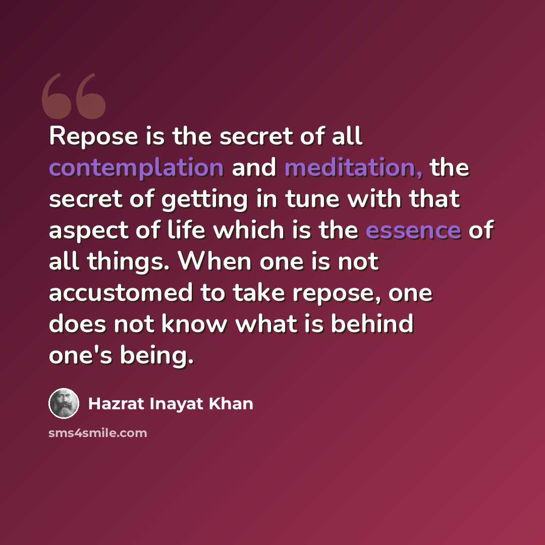 “Repose is the secret of all contemplation and meditation, the secret of getting in tune with that aspect of life which is the essence of all things. When one is not accustomed to take repose, one does not know what is behind one's being.” quote by Hazrat Inayat Khan