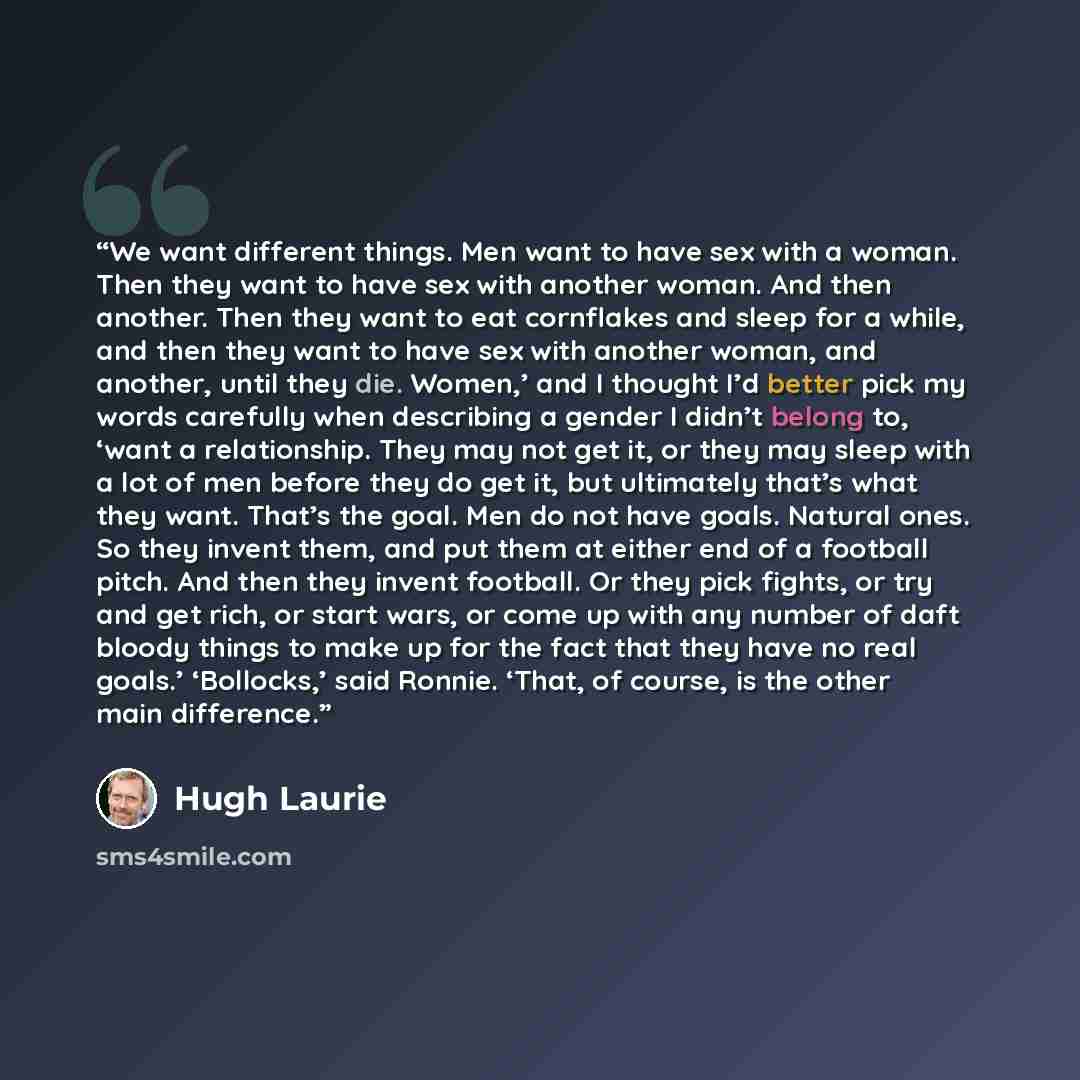 “We want different things. Men want to have sex with a woman. Then they want to have sex with another woman. And then another. Then they want to eat cornflakes and sleep for a while, and then they want to have sex with another woman, and another, until they die. Women,’ and I thought I’d better…” quote by Hugh Laurie