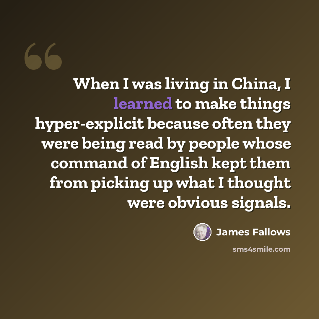 “When I was living in China, I learned to make things hyper-explicit because often they were being read by people whose command of English kept them from picking up what I thought were obvious signals.” quote by James Fallows