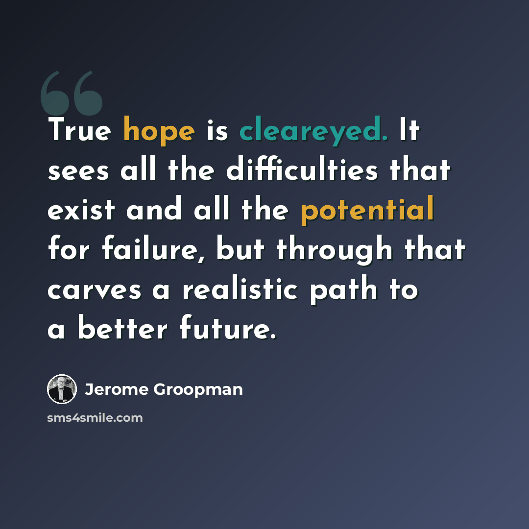“True hope is cleareyed. It sees all the difficulties that exist and all the potential for failure, but through that carves a realistic path to a better future.” quote by Jerome Groopman