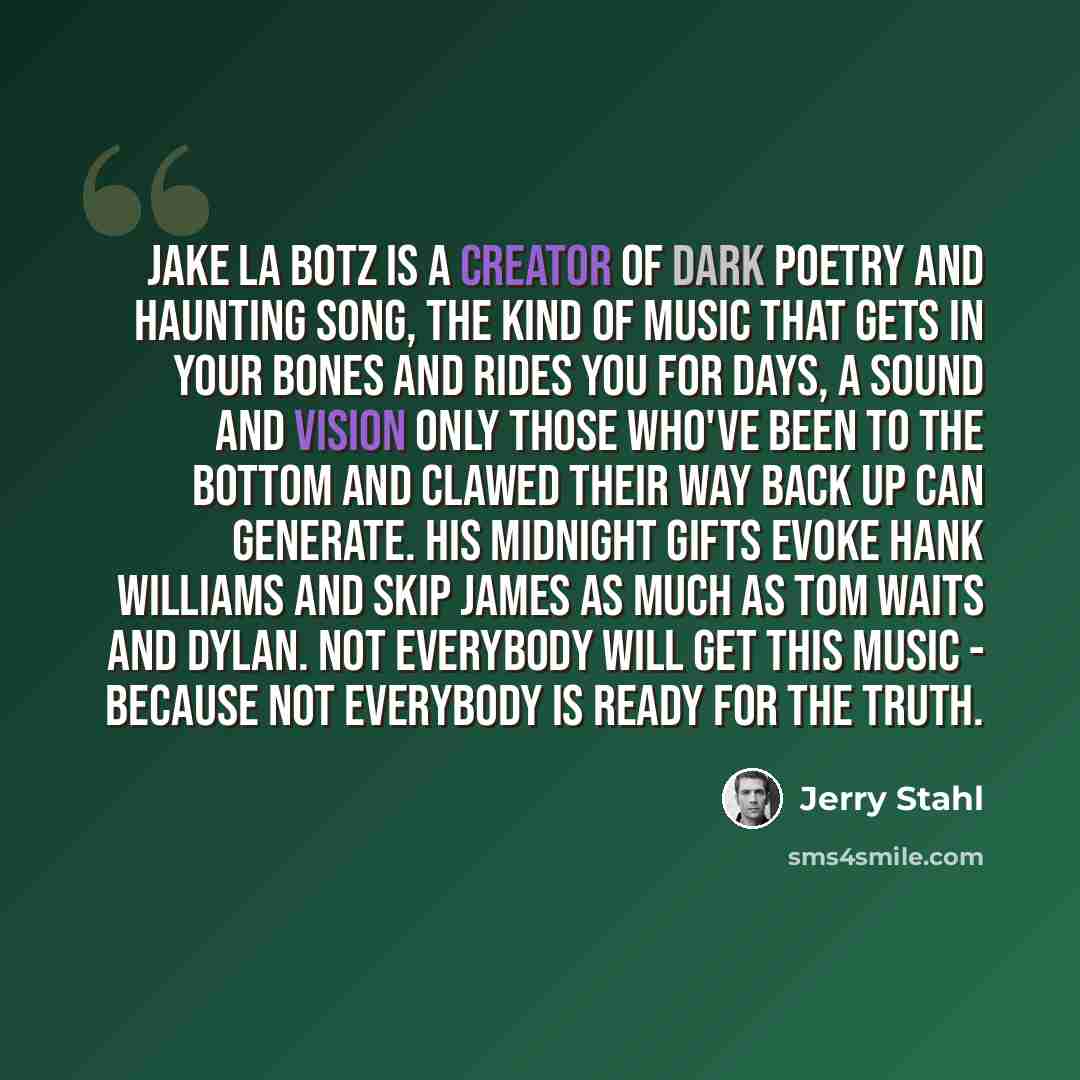 “Jake La Botz is a creator of dark poetry and haunting song, the kind of music that gets in your bones and rides you for days, a sound and vision only those who've been to the bottom and clawed their way back up can generate. His midnight gifts evoke Hank Williams and Skip James as much as Tom…” quote by Jerry Stahl