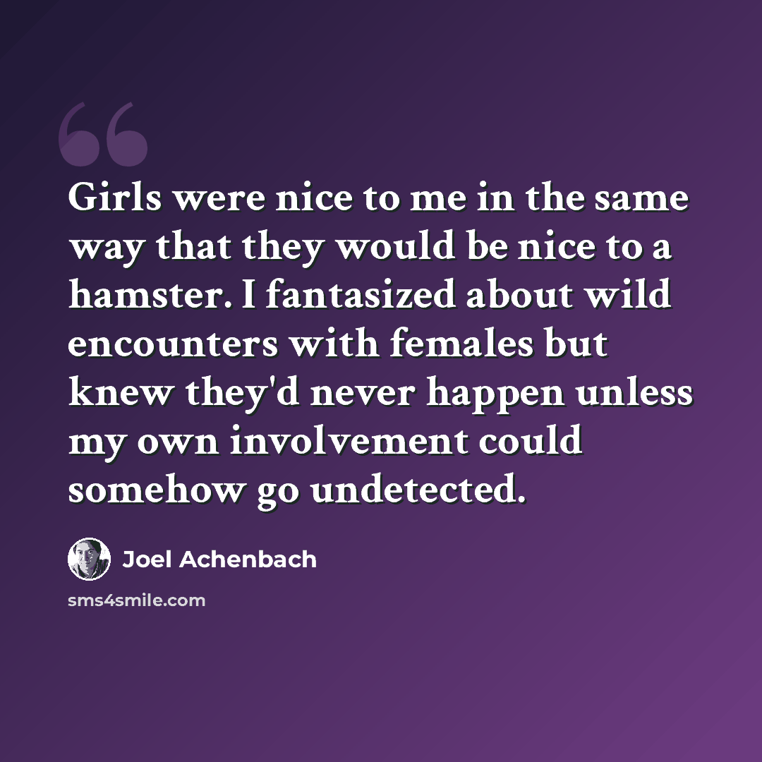 “Girls were nice to me in the same way that they would be nice to a hamster. I fantasized about wild encounters with females but knew they'd never happen unless my own involvement could somehow go undetected.” quote by Joel Achenbach