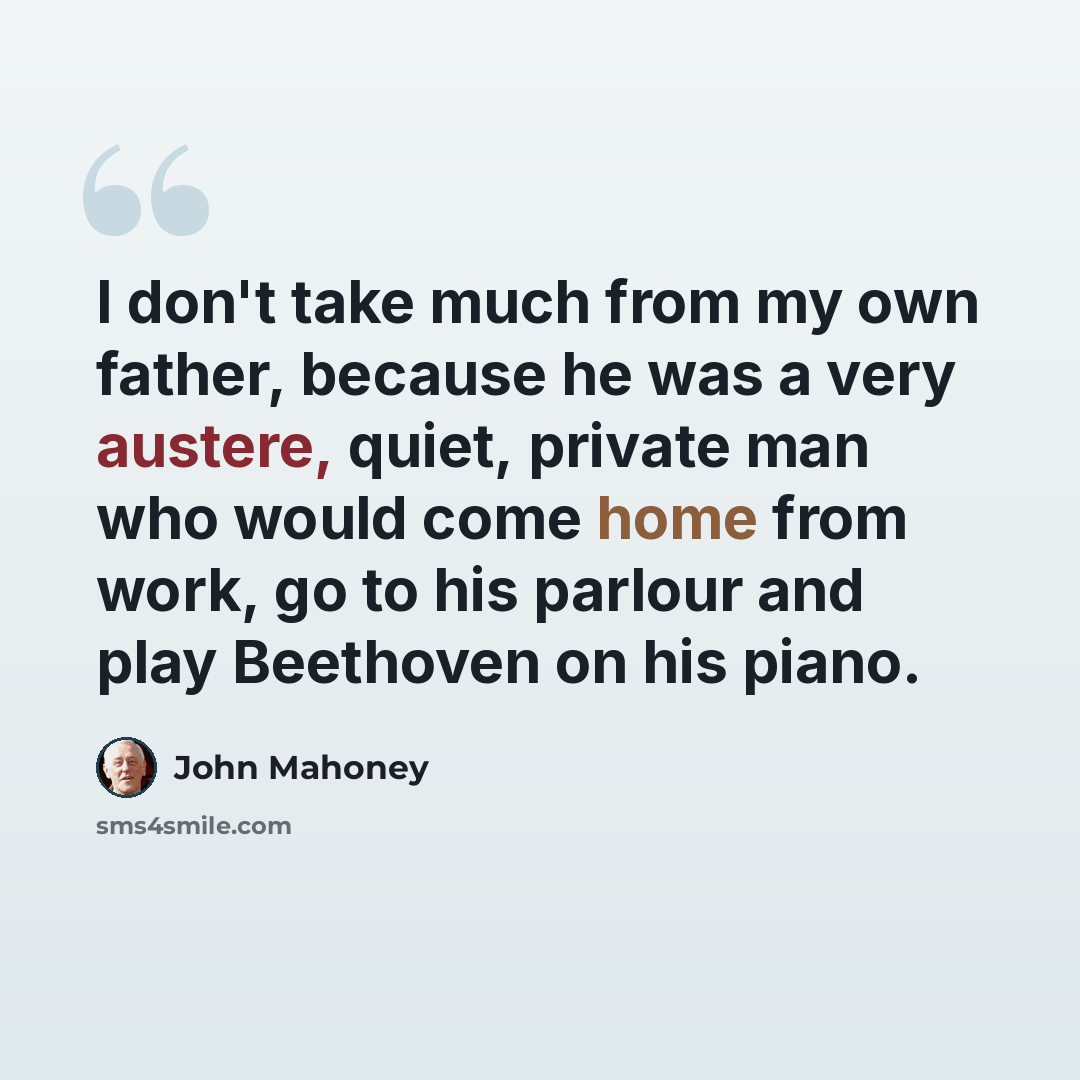 “I don't take much from my own father, because he was a very austere, quiet, private man who would come home from work, go to his parlour and play Beethoven on his piano.” quote by John Mahoney