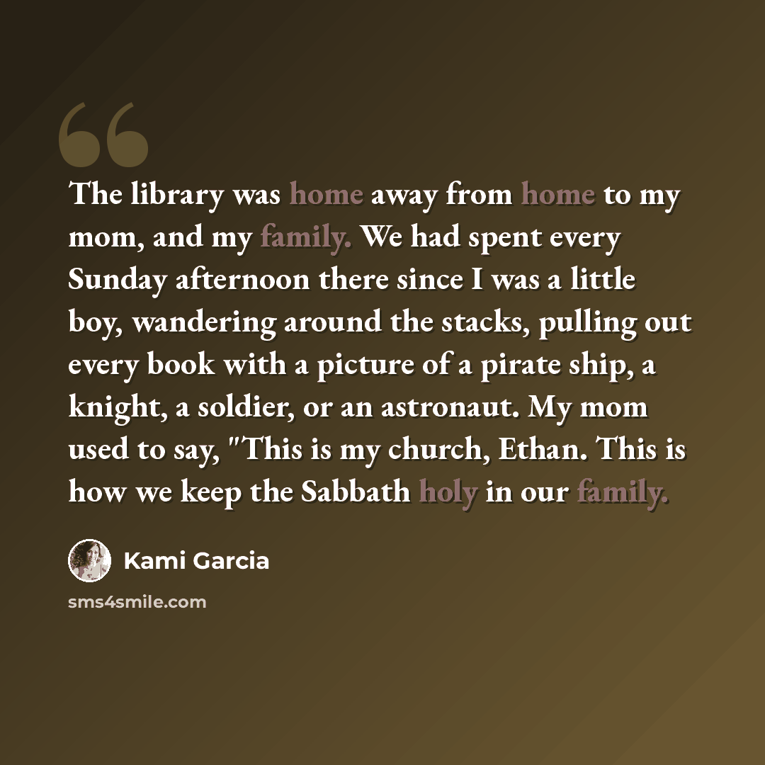 “The library was home away from home to my mom, and my family. We had spent every Sunday afternoon there since I was a little boy, wandering around the stacks, pulling out every book with a picture of a pirate ship, a knight, a soldier, or an astronaut. My mom used to say, "This is my church…” quote by Kami Garcia