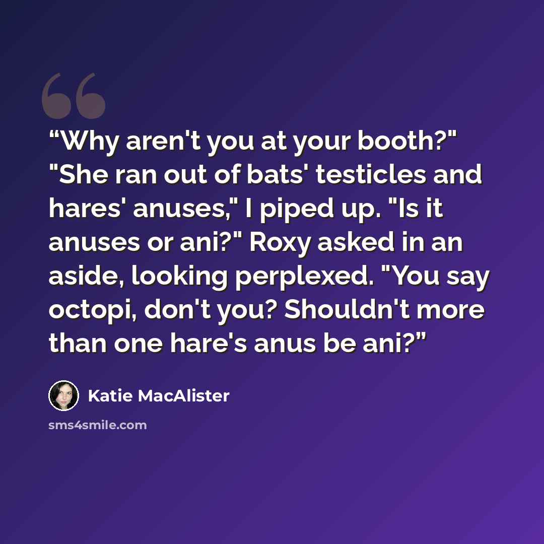 “Why aren't you at your booth?" "She ran out of bats' testicles and hares' anuses," I piped up. "Is it anuses or ani?" Roxy asked in an aside, looking perplexed. "You say octopi, don't you? Shouldn't more than one hare's anus be ani?” quote by Katie MacAlister