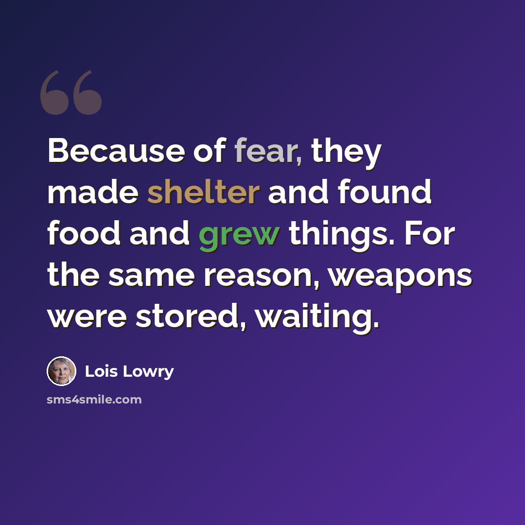 “Because of fear, they made shelter and found food and grew things. For the same reason, weapons were stored, waiting.” quote by Lois Lowry