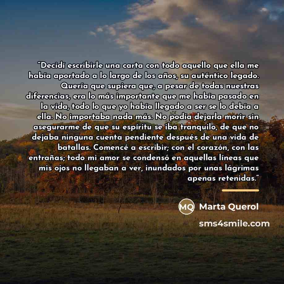 “Decidí escribirle una carta con todo aquello que ella me había aportado a lo largo de los años, su auténtico legado. Quería que supiera que, a pesar de todas nuestras diferencias, era lo más importante que me había pasado en la vida, todo lo que yo había llegado a ser se lo debía a ella. No…” quote by Marta Querol