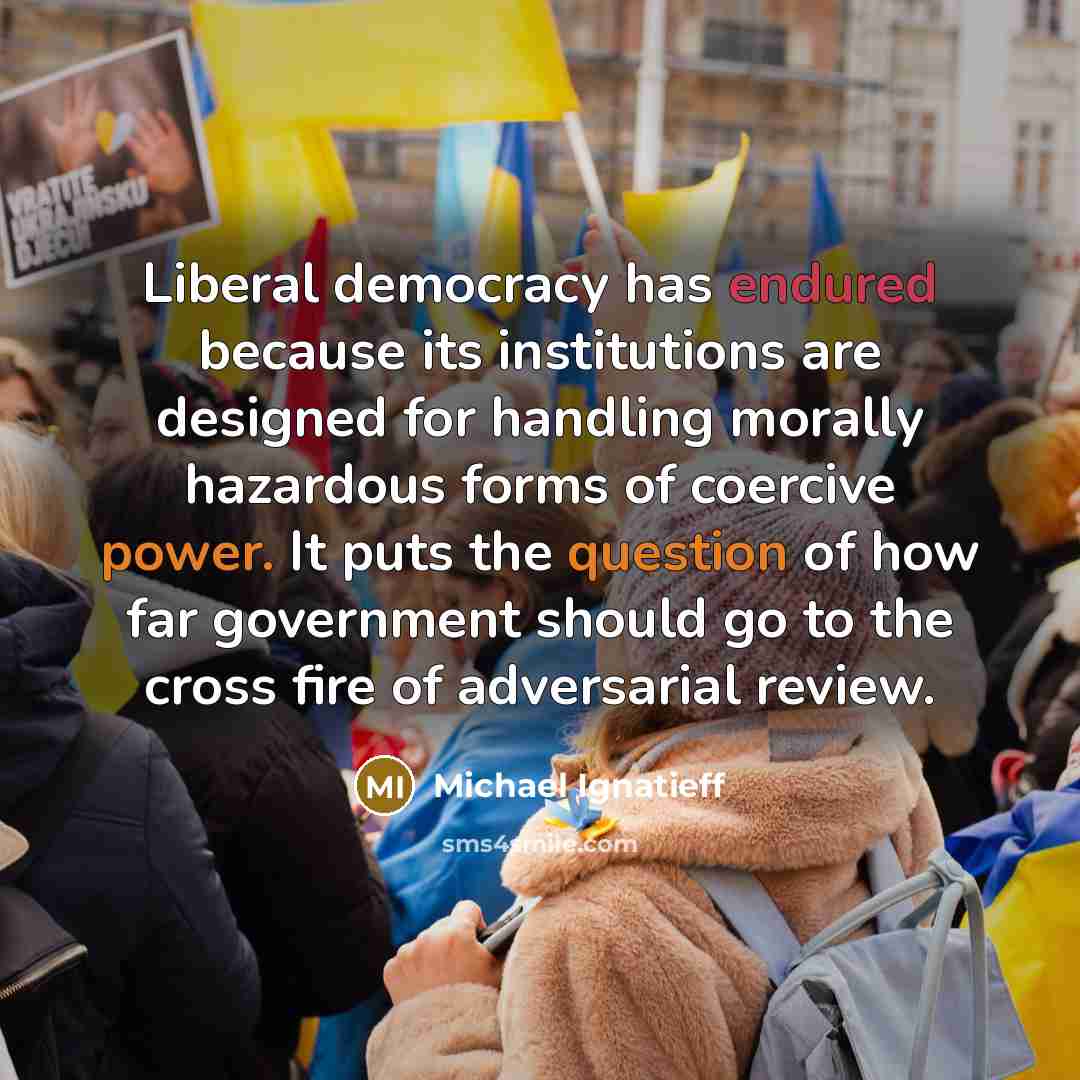 “Liberal democracy has endured because its institutions are designed for handling morally hazardous forms of coercive power. It puts the question of how far government should go to the cross fire of adversarial review.” quote by Michael Ignatieff