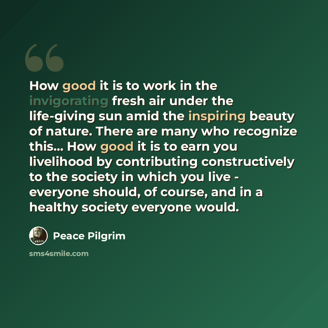 “How good it is to work in the invigorating fresh air under the life-giving sun amid the inspiring beauty of nature. There are many who recognize this... How good it is to earn you livelihood by contributing constructively to the society in which you live - everyone should, of course, and in a…” quote by Peace Pilgrim