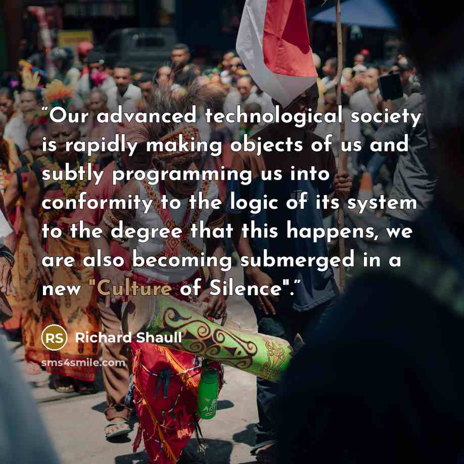 “Our advanced technological society is rapidly making objects of us and subtly programming us into conformity to the logic of its system to the degree that this happens, we are also becoming submerged in a new "Culture of Silence".” quote by Richard Shaull