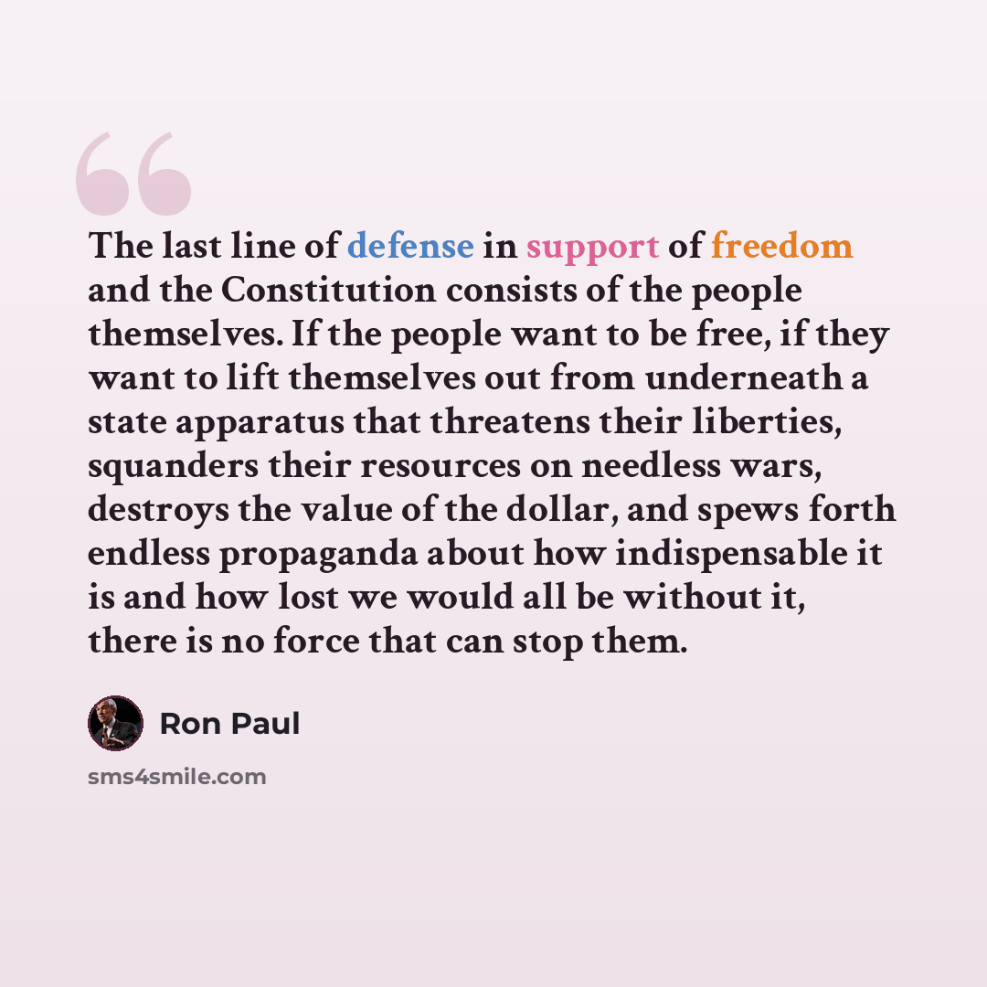 “The last line of defense in support of freedom and the Constitution consists of the people themselves. If the people want to be free, if they want to lift themselves out from underneath a state apparatus that threatens their liberties, squanders their resources on needless wars, destroys the value…” quote by Ron Paul