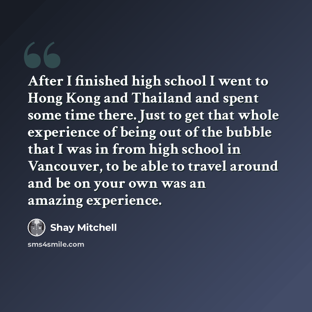 “After I finished high school I went to Hong Kong and Thailand and spent some time there. Just to get that whole experience of being out of the bubble that I was in from high school in Vancouver, to be able to travel around and be on your own was an amazing experience.” quote by Shay Mitchell