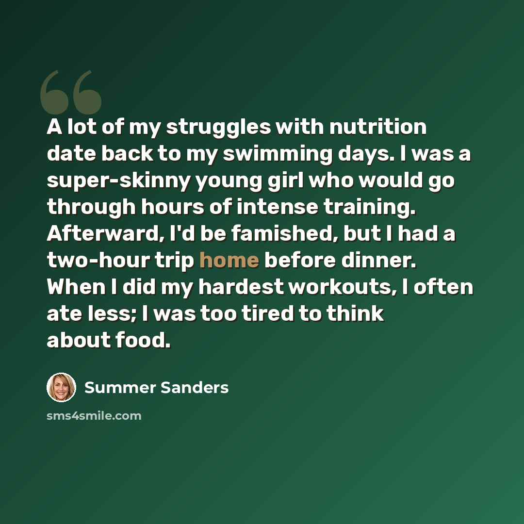 “A lot of my struggles with nutrition date back to my swimming days. I was a super-skinny young girl who would go through hours of intense training. Afterward, I'd be famished, but I had a two-hour trip home before dinner. When I did my hardest workouts, I often ate less; I was too tired to think…” quote by Summer Sanders