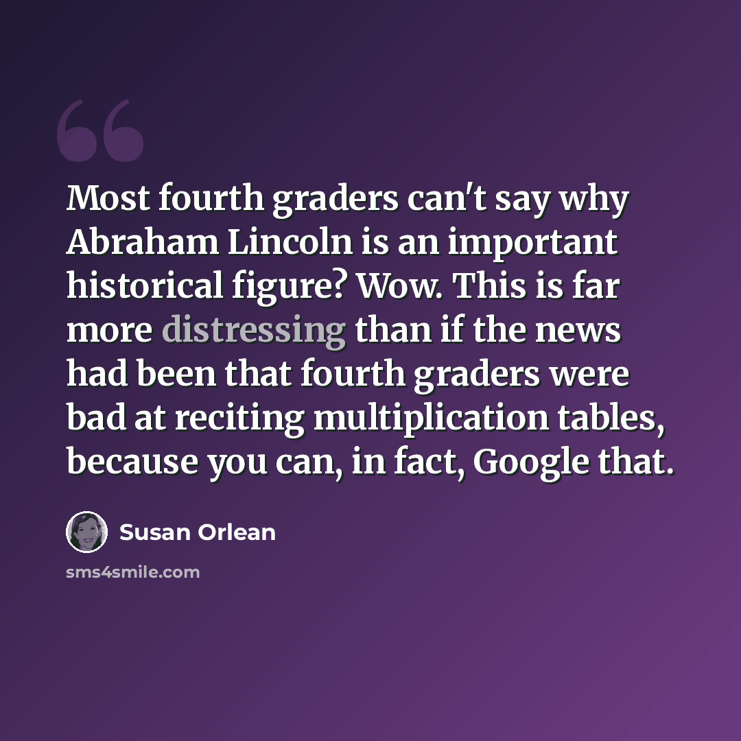 “Most fourth graders can't say why Abraham Lincoln is an important historical figure? Wow. This is far more distressing than if the news had been that fourth graders were bad at reciting multiplication tables, because you can, in fact, Google that.” quote by Susan Orlean