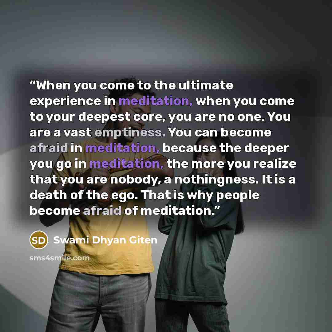 “When you come to the ultimate experience in meditation, when you come to your deepest core, you are no one. You are a vast emptiness. You can become afraid in meditation, because the deeper you go in meditation, the more you realize that you are nobody, a nothingness. It is a death of the ego…” quote by Swami Dhyan Giten