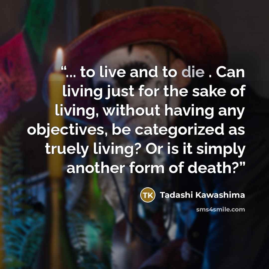 “... to live and to die . Can living just for the sake of living, without having any objectives, be categorized as truely living? Or is it simply another form of death?” quote by Tadashi Kawashima
