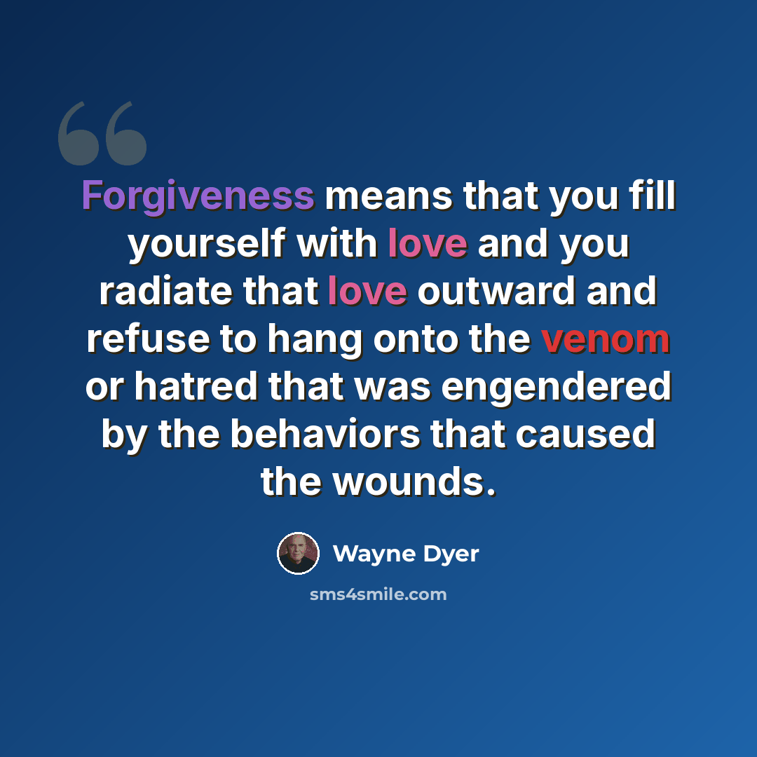“Forgiveness means that you fill yourself with love and you radiate that love outward and refuse to hang onto the venom or hatred that was engendered by the behaviors that caused the wounds.” quote by Wayne Dyer