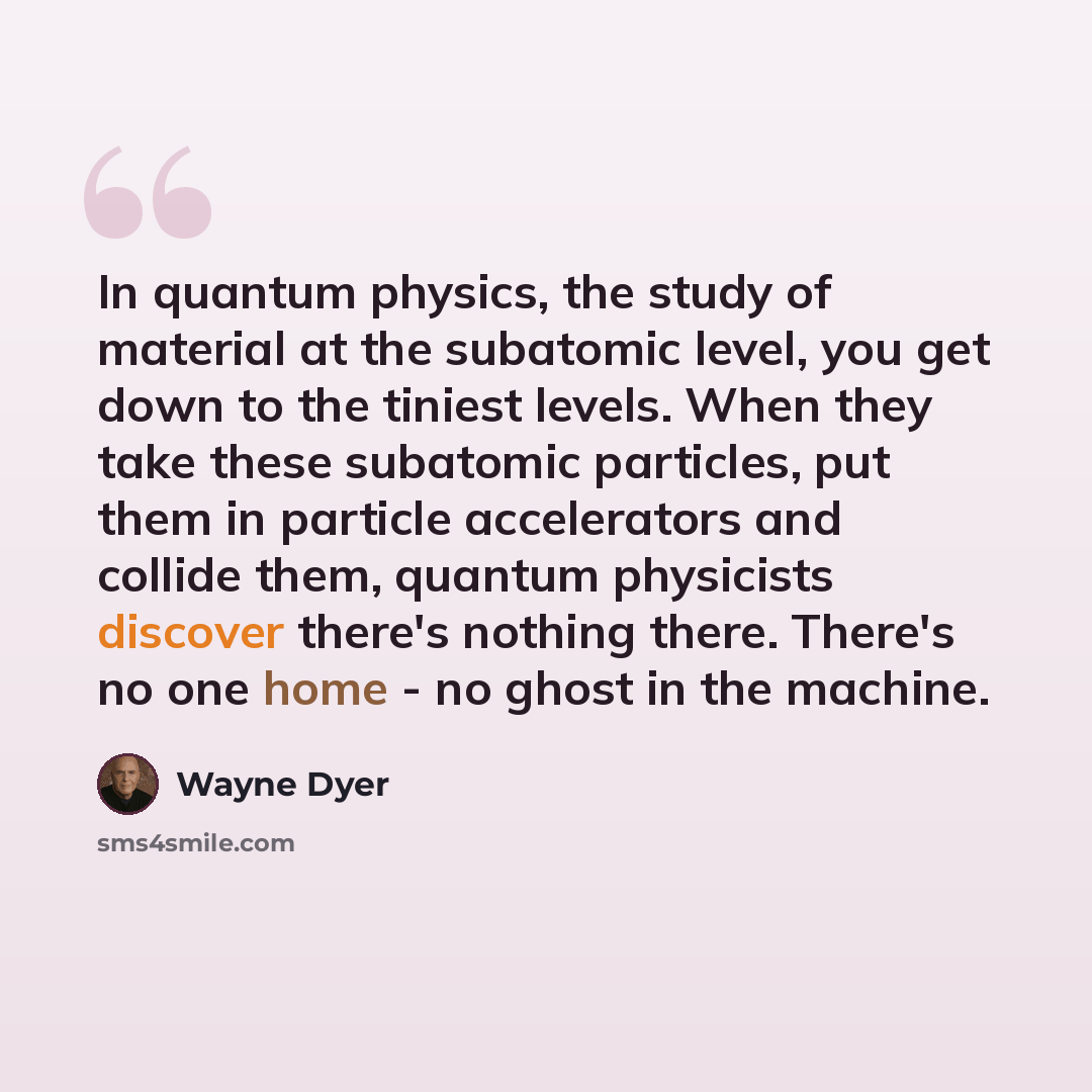 “In quantum physics, the study of material at the subatomic level, you get down to the tiniest levels. When they take these subatomic particles, put them in particle accelerators and collide them, quantum physicists discover there's nothing there. There's no one home - no ghost in the machine.” quote by Wayne Dyer