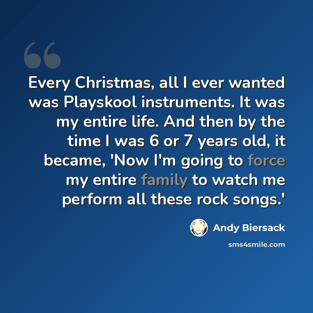 “Every Christmas, all I ever wanted was Playskool instruments. It was my entire life. And then by the time I was 6 or 7 years old, it became, 'Now I'm going to force my entire family to watch me perform all these rock songs.'” quote by Andy Biersack