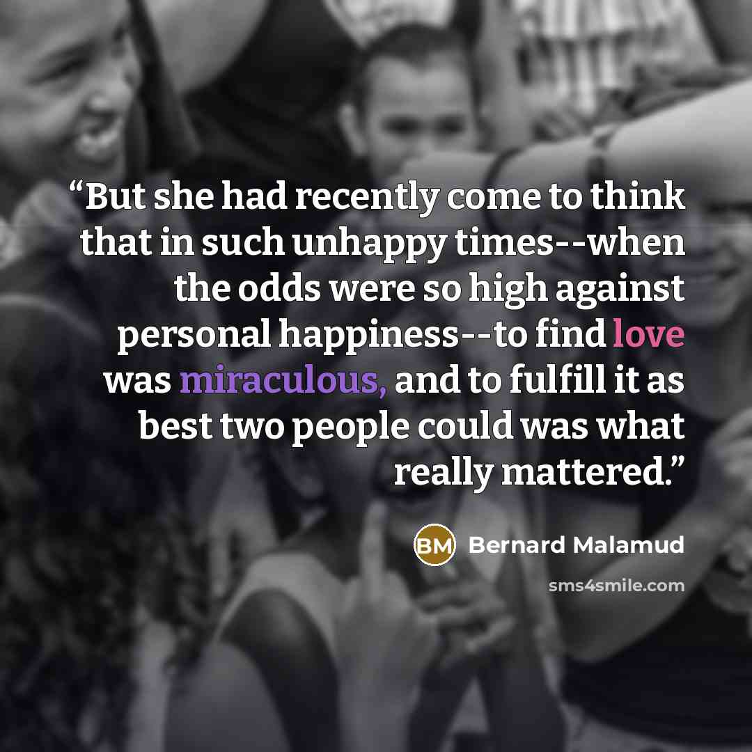 “But she had recently come to think that in such unhappy times--when the odds were so high against personal happiness--to find love was miraculous, and to fulfill it as best two people could was what really mattered.” quote by Bernard Malamud