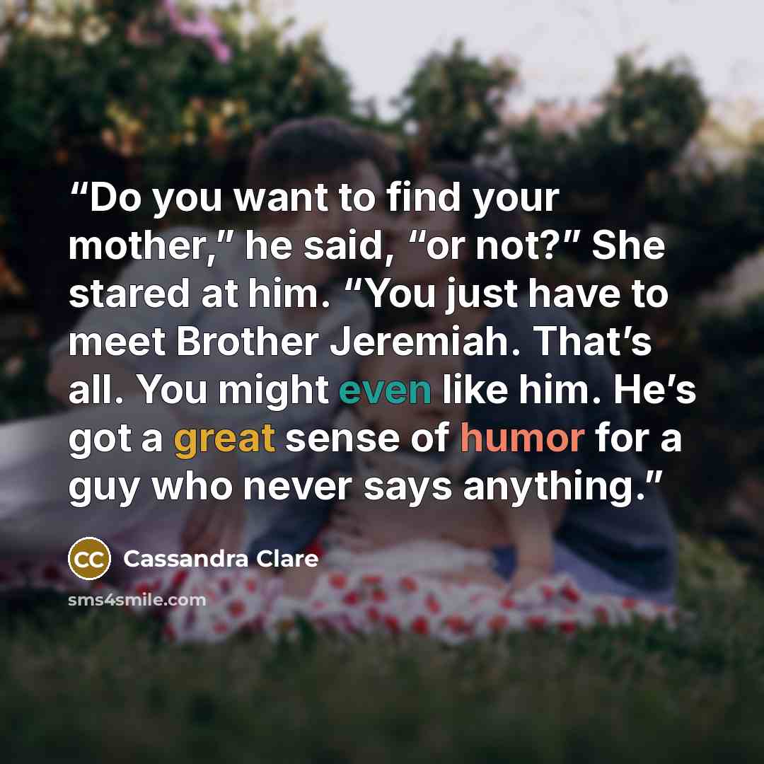 “Do you want to find your mother,” he said, “or not?” She stared at him. “You just have to meet Brother Jeremiah. That’s all. You might even like him. He’s got a great sense of humor for a guy who never says anything.” quote by Cassandra Clare