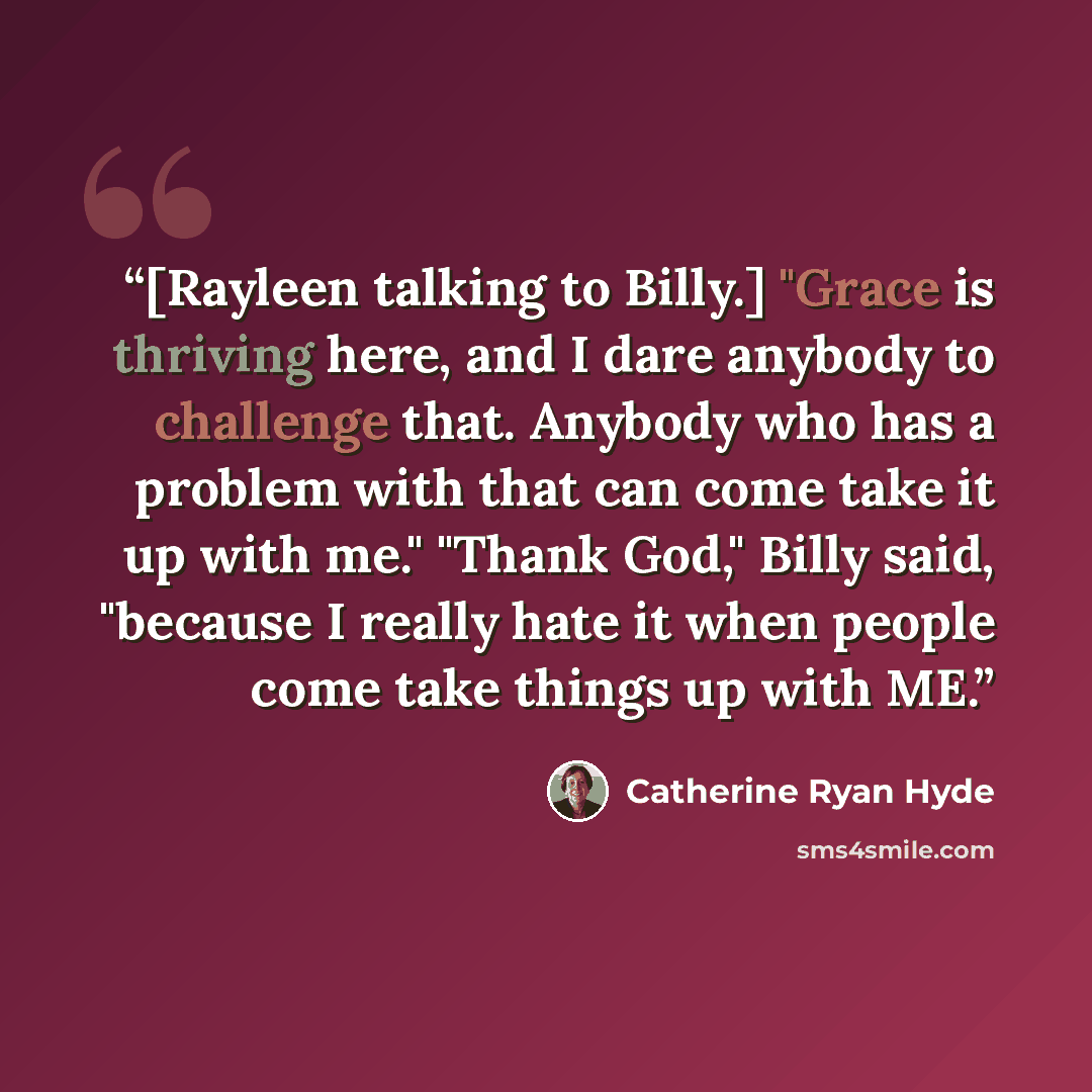 “[Rayleen talking to Billy.] "Grace is thriving here, and I dare anybody to challenge that. Anybody who has a problem with that can come take it up with me." "Thank God," Billy said, "because I really hate it when people come take things up with ME.” quote by Catherine Ryan Hyde